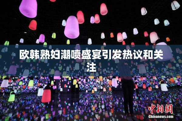 欧韩熟妇潮喷盛宴引发热议和关注