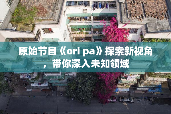 原始节目《ori pa》探索新视角，带你深入未知领域