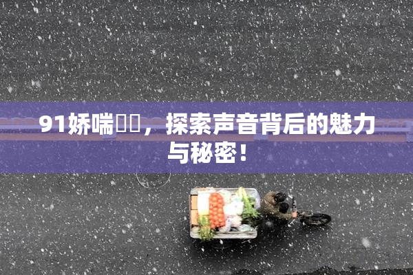 91娇喘❌‌，探索声音背后的魅力与秘密！
