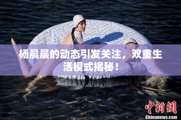 杨晨晨的动态引发关注，双重生活模式揭秘！