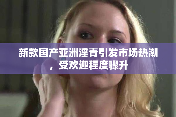 新款国产亚洲淫青引发市场热潮，受欢迎程度骤升