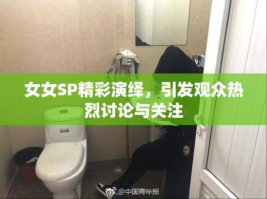 女女SP精彩演绎，引发观众热烈讨论与关注