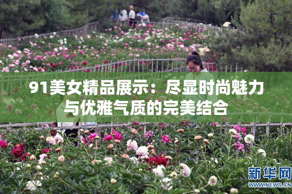 91美女精品展示：尽显时尚魅力与优雅气质的完美结合