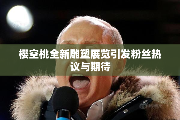樱空桃全新雕塑展览引发粉丝热议与期待