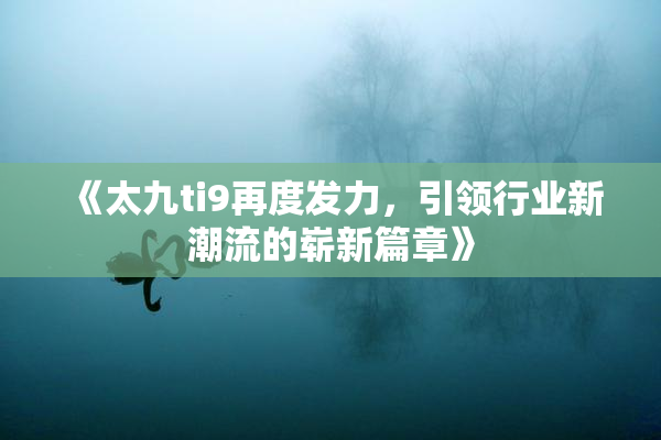 《太九ti9再度发力，引领行业新潮流的崭新篇章》