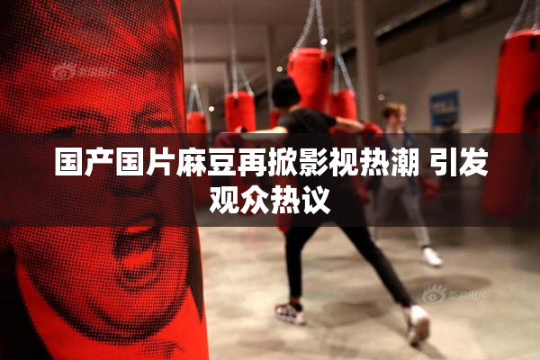 国产国片麻豆再掀影视热潮 引发观众热议