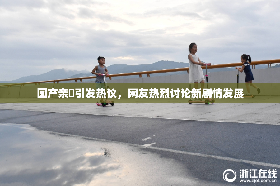 国产亲妺引发热议，网友热烈讨论新剧情发展