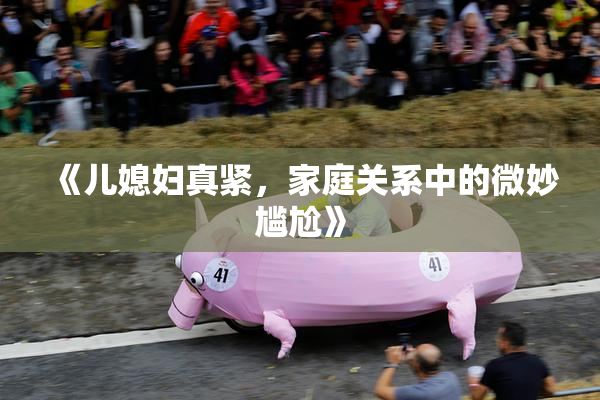 《儿媳妇真紧，家庭关系中的微妙尴尬》