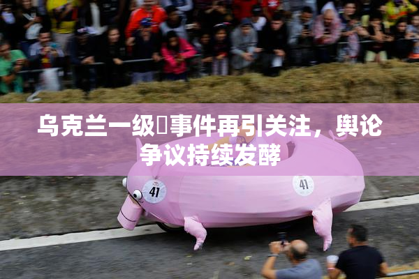 乌克兰一级婬事件再引关注，舆论争议持续发酵