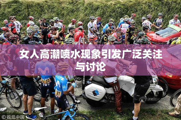 女人高潮喷水现象引发广泛关注与讨论