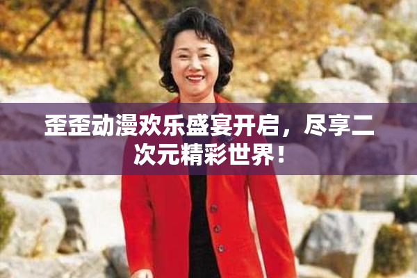 歪歪动漫欢乐盛宴开启，尽享二次元精彩世界！