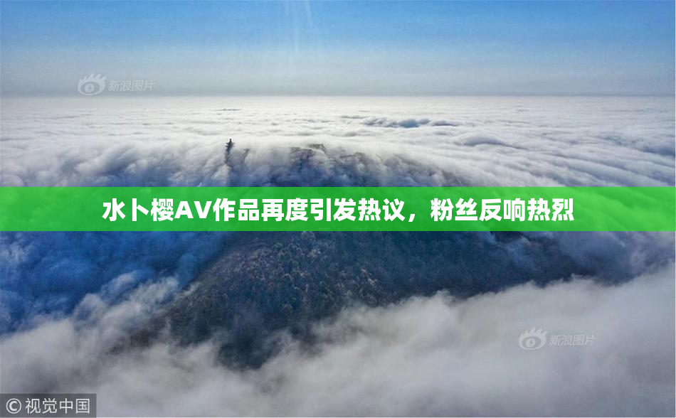水卜樱AV作品再度引发热议，粉丝反响热烈