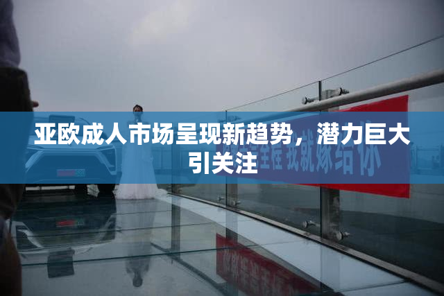 亚欧成人市场呈现新趋势，潜力巨大引关注