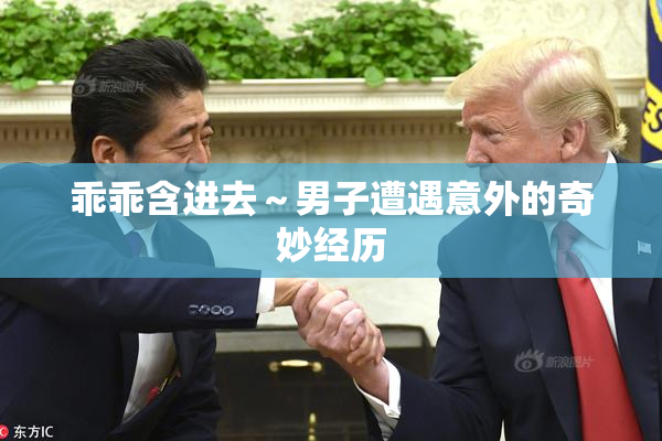 乖乖含进去～男子遭遇意外的奇妙经历