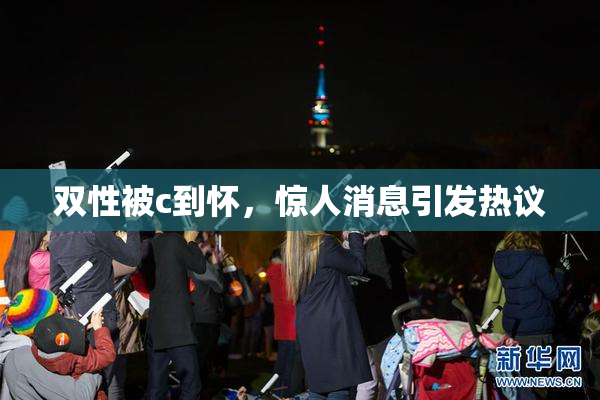 双性被c到怀，惊人消息引发热议