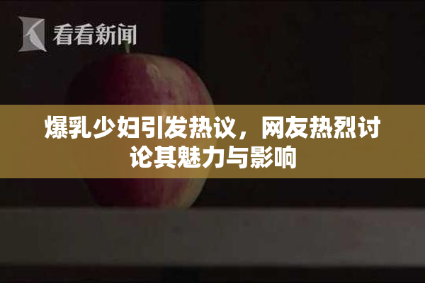 爆乳少妇引发热议，网友热烈讨论其魅力与影响