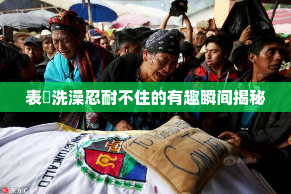 表妺洗澡忍耐不住的有趣瞬间揭秘