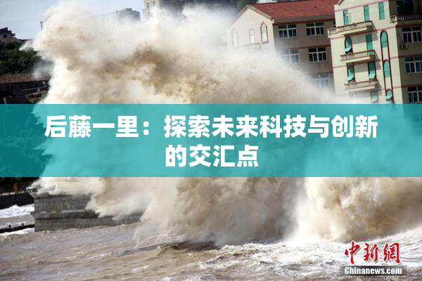 后藤一里：探索未来科技与创新的交汇点