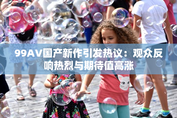 99AV国产新作引发热议：观众反响热烈与期待值高涨