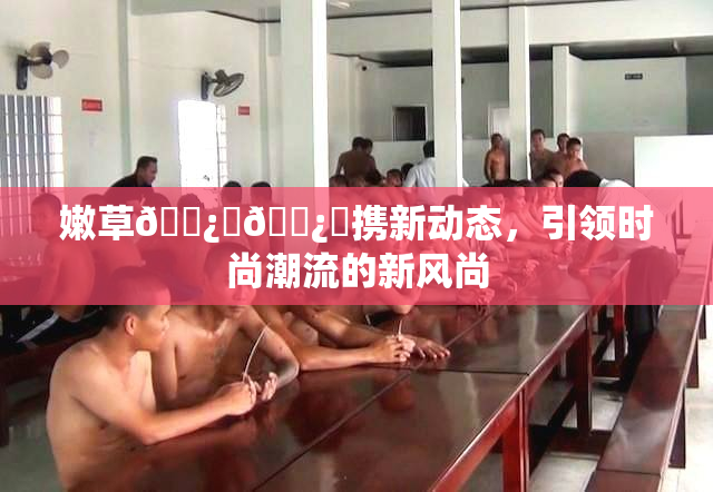 嫩草🌿‌🌿‌携新动态，引领时尚潮流的新风尚