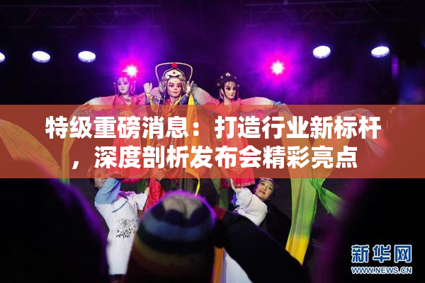特级重磅消息：打造行业新标杆，深度剖析发布会精彩亮点