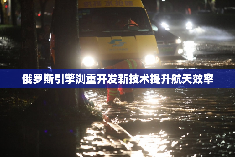 俄罗斯引擎浏重开发新技术提升航天效率