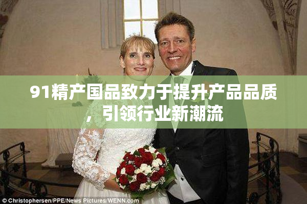 91精产国品致力于提升产品品质，引领行业新潮流