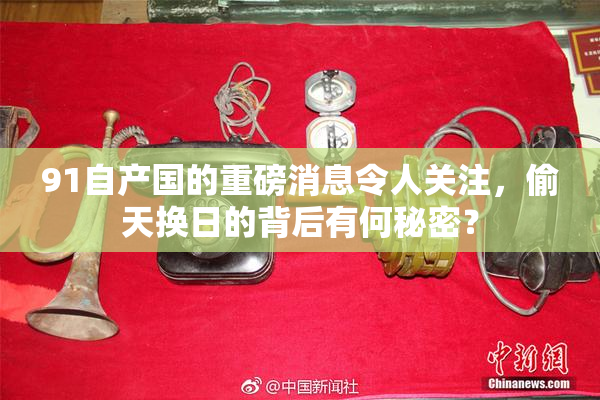 91自产国的重磅消息令人关注，偷天换日的背后有何秘密？