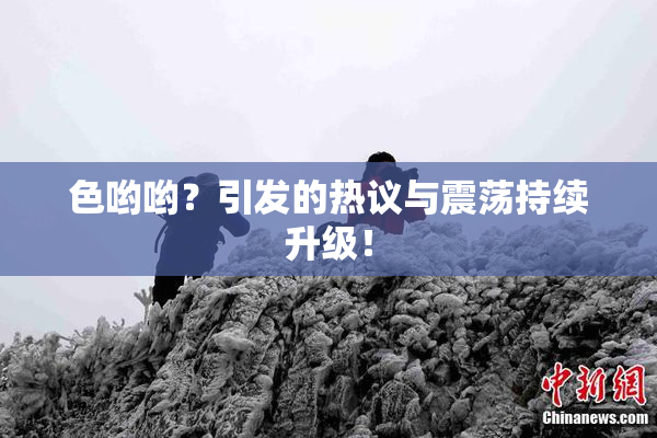 色哟哟？引发的热议与震荡持续升级！