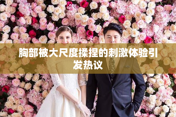 胸部被大尺度揉捏的刺激体验引发热议