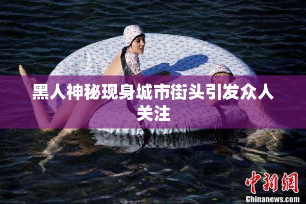 黑人神秘现身城市街头引发众人关注