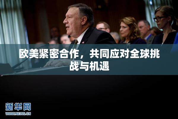 欧美紧密合作，共同应对全球挑战与机遇