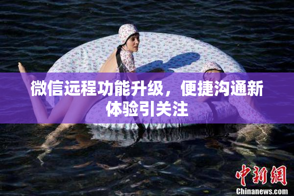 微信远程功能升级，便捷沟通新体验引关注