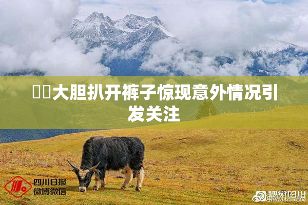 妺妺大胆扒开裤子惊现意外情况引发关注