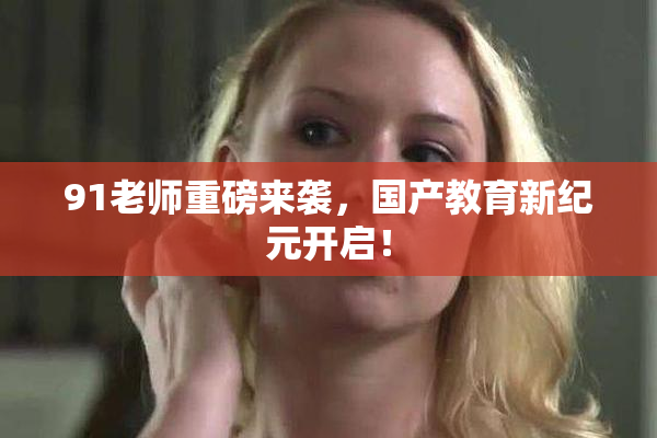 91老师重磅来袭，国产教育新纪元开启！
