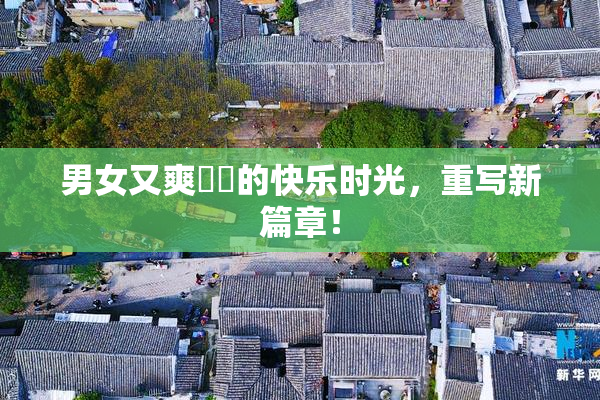 男女又爽❌‌的快乐时光，重写新篇章！