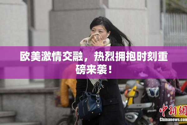 欧美激情交融，热烈拥抱时刻重磅来袭！