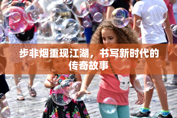步非烟重现江湖，书写新时代的传奇故事