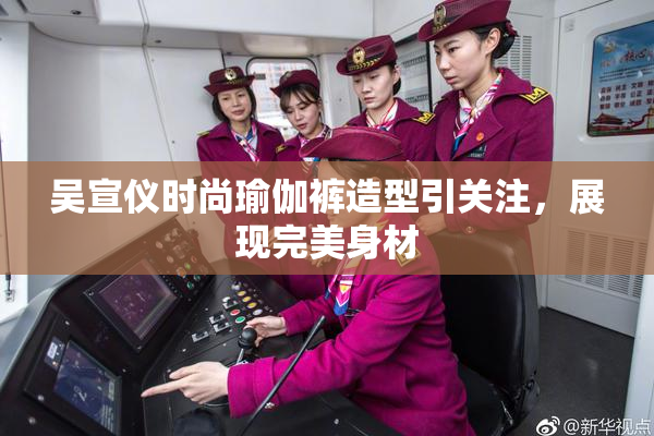 吴宣仪时尚瑜伽裤造型引关注，展现完美身材