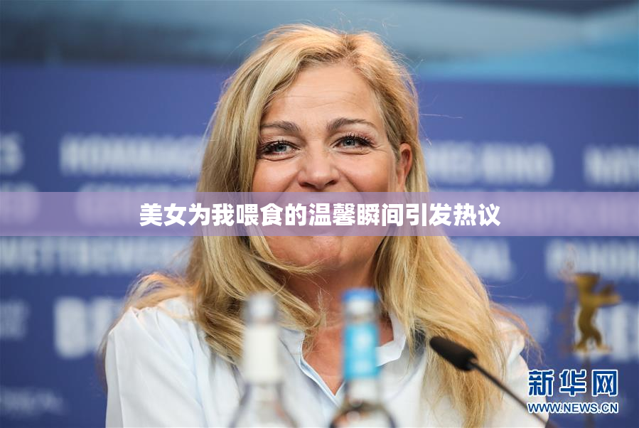 美女为我喂食的温馨瞬间引发热议