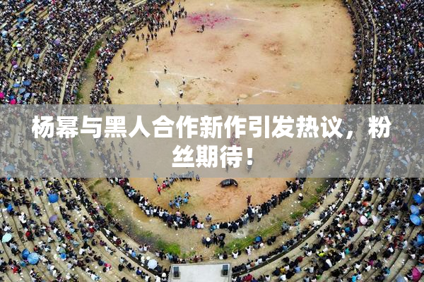 杨幂与黑人合作新作引发热议，粉丝期待！
