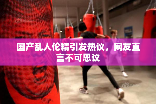 国产乱人伦精引发热议，网友直言不可思议