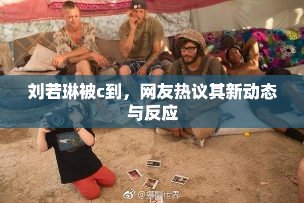 刘若琳被c到，网友热议其新动态与反应