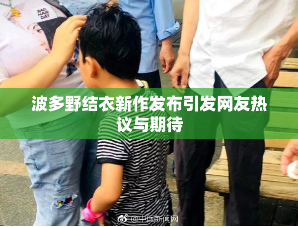 波多野结衣新作发布引发网友热议与期待