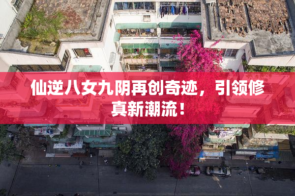 仙逆八女九阴再创奇迹，引领修真新潮流！