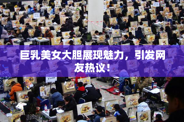 巨乳美女大胆展现魅力，引发网友热议！