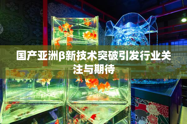 国产亚洲β新技术突破引发行业关注与期待
