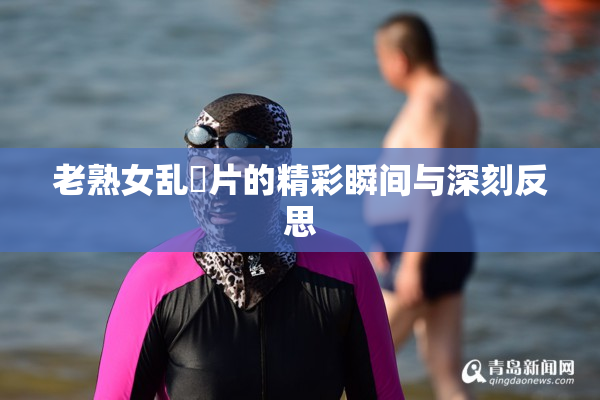 老熟女乱婬片的精彩瞬间与深刻反思