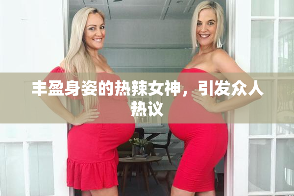 丰盈身姿的热辣女神，引发众人热议