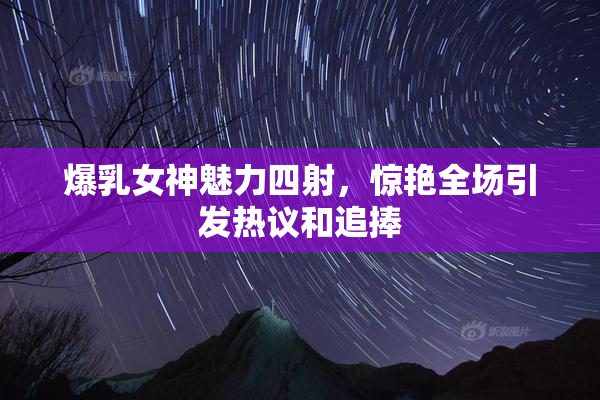 爆乳女神魅力四射，惊艳全场引发热议和追捧